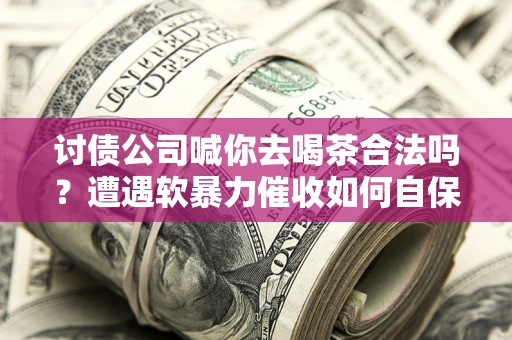 武汉讨债公司喊你去喝茶合法吗？遭遇软暴力催收如何自保？