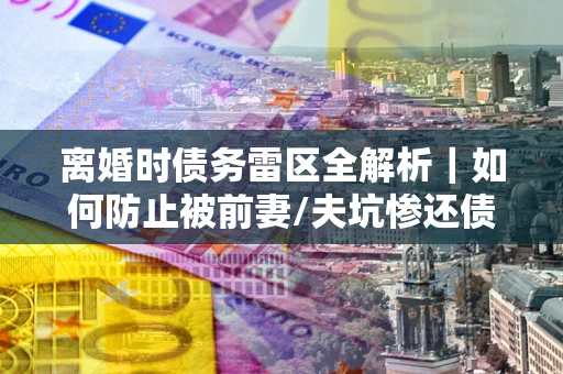 武汉离婚时债务雷区全解析｜如何防止被前妻/夫坑惨还债？