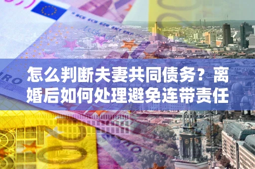 武汉怎么判断夫妻共同债务？离婚后如何处理避免连带责任？