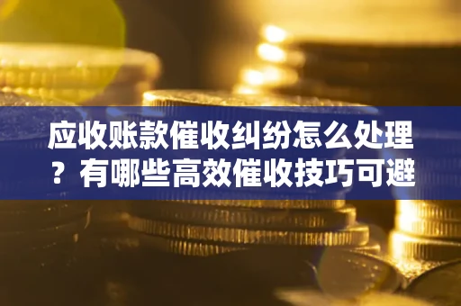武汉应收账款催收纠纷怎么处理？有哪些高效催收技巧可避免坏账？